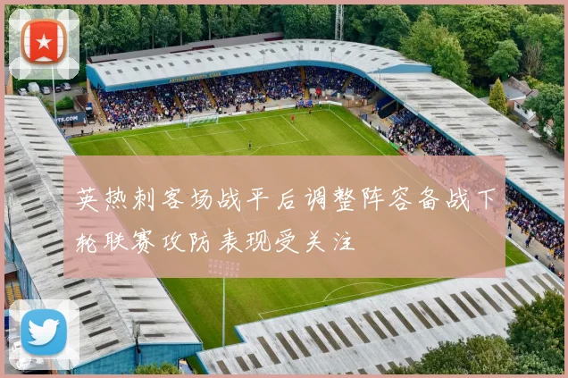 英热刺客场战平后调整阵容备战下轮联赛攻防表现受关注
