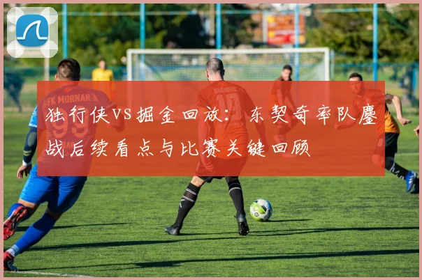 独行侠vs掘金回放：东契奇率队鏖战后续看点与比赛关键回顾