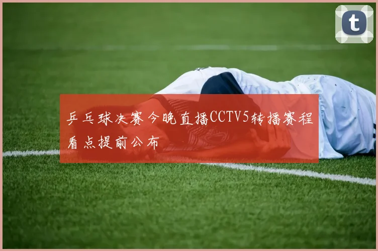 乒乓球决赛今晚直播CCTV5转播赛程看点提前公布