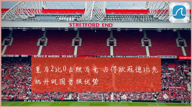 皇马2比0击败马竞 占得欧冠德比先机并巩固晋级优势