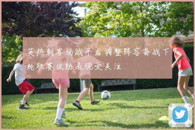 英热刺客场战平后调整阵容备战下轮联赛攻防表现受关注