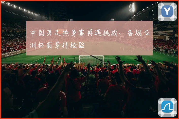 中国男足热身赛再遇挑战，备战亚洲杯前景待检验