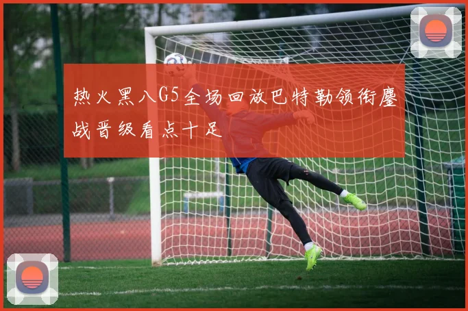 热火黑八G5全场回放巴特勒领衔鏖战晋级看点十足