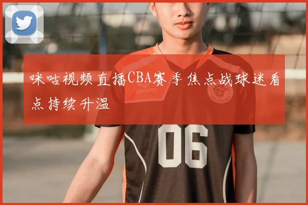 咪咕视频直播CBA赛季焦点战球迷看点持续升温