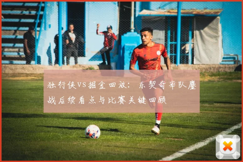 独行侠vs掘金回放：东契奇率队鏖战后续看点与比赛关键回顾