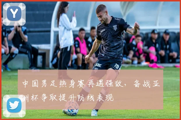 中国男足热身赛再遇强敌，备战亚洲杯争取提升防线表现