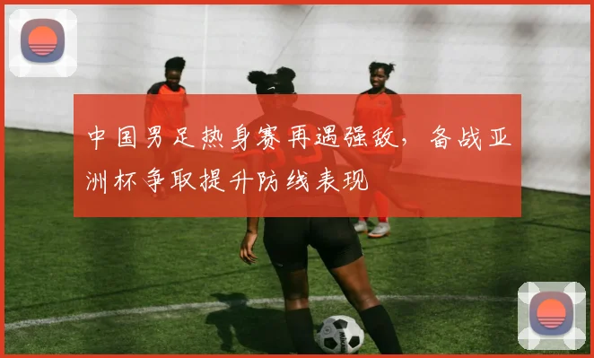 中国男足热身赛再遇强敌，备战亚洲杯争取提升防线表现