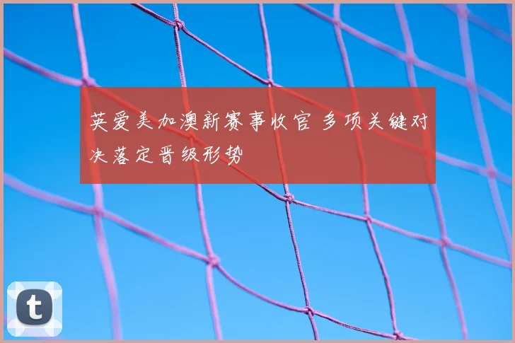 英爱美加澳新赛事收官 多项关键对决落定晋级形势