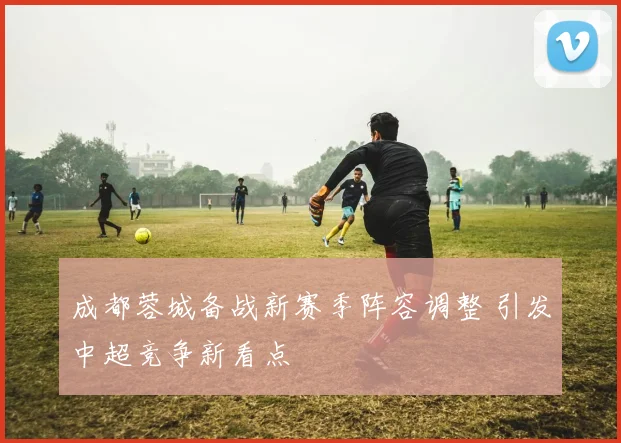 成都蓉城备战新赛季阵容调整 引发中超竞争新看点