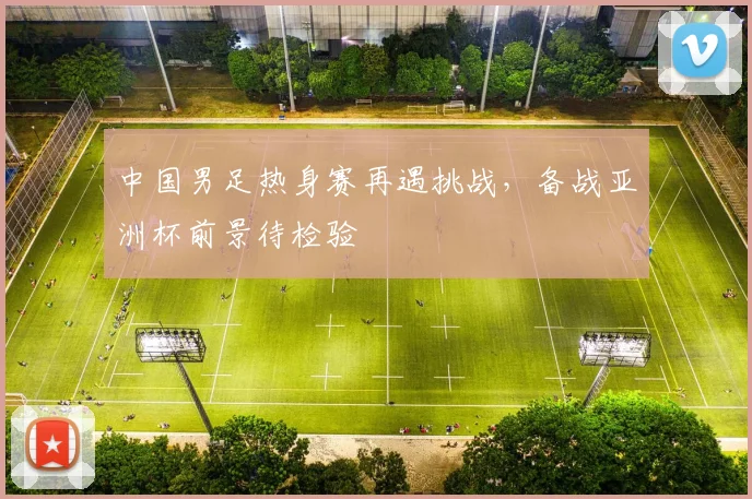 中国男足热身赛再遇挑战，备战亚洲杯前景待检验