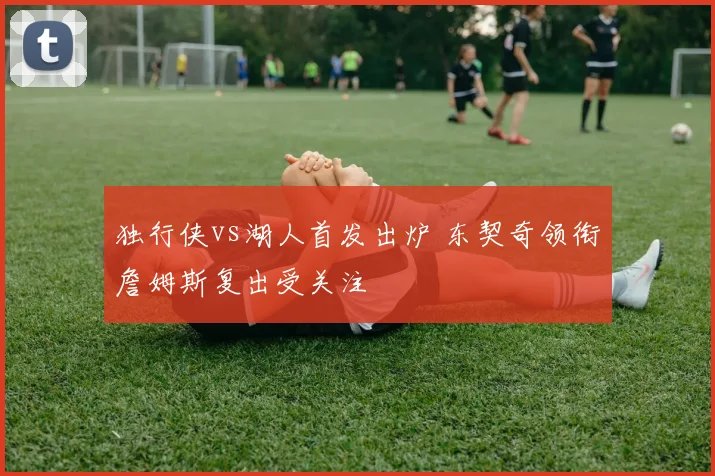 独行侠vs湖人首发出炉 东契奇领衔詹姆斯复出受关注