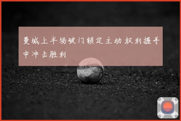 曼城上半场破门锁定主动 权利握手中冲击胜利