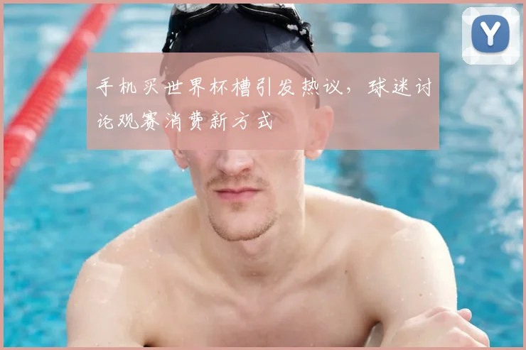 手机买世界杯槽引发热议，球迷讨论观赛消费新方式