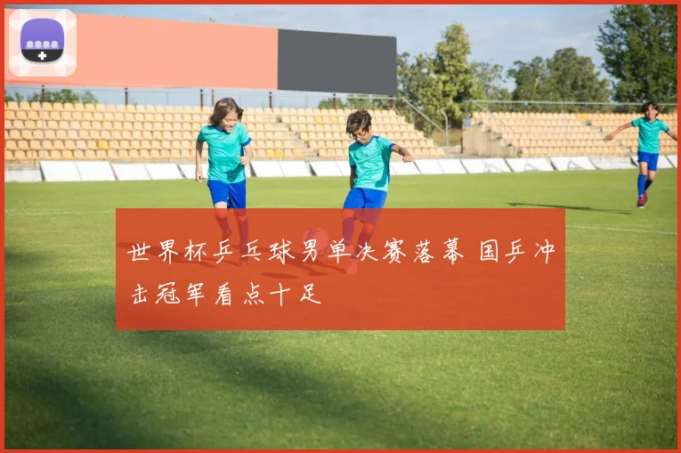 世界杯乒乓球男单决赛落幕 国乒冲击冠军看点十足