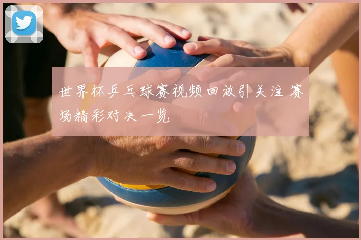 世界杯乒乓球赛视频回放引关注 赛场精彩对决一览